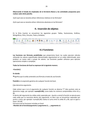 20


Observando el listado de empleados de la ferretería Blanco y las actividades propuestas para
realizar sobre dicha planilla:

1)¿En qué caso se necesita utilizar referencias relativas en las fórmulas?

2)¿En qué caso se necesita utilizar referencias absolutas en las fórmulas?



                                 4.- Inserción de objetos
En la ficha Insertar se encuentran los siguientes grupos: Tablas, Ilustraciones, Gráficos,
Minigráficos, Filtro, Vínculos, Texto y Símbolos.




                                        4.1 Funciones

Las funciones son fórmulas predefinidas que proporciona Excel, las cuales ejecutan cálculos
utilizando los valores especificados (denominados argumentos) en un orden determinado, para
producir un nuevo valor o grupo de valores. Las funciones pueden utilizarse para ejecutar
operaciones simples o complejas.

Todas las funciones de Excel se expresan de la siguiente manera:

=Función( )

En donde:
=significa que la celda contendrá una fórmula a través de una función.
Función es la expresión genérica de cualquier función de Excel.

( )se denomina argumento.

Cabe aclarar que si en el argumento de cualquier función se observa “:” (dos puntos), este se
denomina rango, por ejemplo =suma(A1:B5), suma todos los números comprendidos entre A1 y
B5.
Si dentro del argumento las celdas están separadas por ; (punto y coma) la función se ejecuta para
cada celda que se menciona dentro del argumento, es decir que se encuentran separadas por
punto y coma, por ejemplo =suma(A1;B5) realiza la suma entre la celda A1 y B5, que es igual a
hacer =A1+B5.
Estructura de las funciones incluidas en Excel:
=Nombre de la función(argumento 1;argumento 2;……;argumento n)
 
