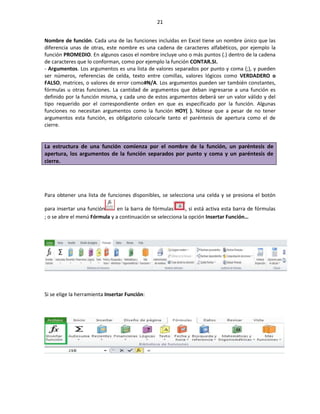 21


Nombre de función. Cada una de las funciones incluidas en Excel tiene un nombre único que las
diferencia unas de otras, este nombre es una cadena de caracteres alfabéticos, por ejemplo la
función PROMEDIO. En algunos casos el nombre incluye uno o más puntos (.) dentro de la cadena
de caracteres que lo conforman, como por ejemplo la función CONTAR.SI.
- Argumentos. Los argumentos es una lista de valores separados por punto y coma (;), y pueden
ser números, referencias de celda, texto entre comillas, valores lógicos como VERDADERO o
FALSO, matrices, o valores de error como#N/A. Los argumentos pueden ser también constantes,
fórmulas u otras funciones. La cantidad de argumentos que deban ingresarse a una función es
definido por la función misma, y cada uno de estos argumentos deberá ser un valor válido y del
tipo requerido por el correspondiente orden en que es especificado por la función. Algunas
funciones no necesitan argumentos como la función HOY( ). Nótese que a pesar de no tener
argumentos esta función, es obligatorio colocarle tanto el paréntesis de apertura como el de
cierre.


La estructura de una función comienza por el nombre de la función, un paréntesis de
apertura, los argumentos de la función separados por punto y coma y un paréntesis de
cierre.




Para obtener una lista de funciones disponibles, se selecciona una celda y se presiona el botón

para insertar una función      en la barra de fórmulas      , si está activa esta barra de fórmulas
; o se abre el menú Fórmula y a continuación se selecciona la opción Insertar Función…




Si se elige la herramienta Insertar Función:
 
