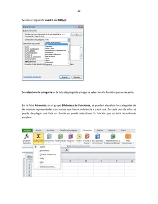 22


Se abre el siguiente cuadro de diálogo:




Se selecciona la categoría en la lista desplegable y luego se selecciona la función que se necesite.



En la ficha Fórmulas, en el grupo Biblioteca de Funciones, se pueden visualizar las categorías de
las mismas representadas con íconos que hacen referencia a cada una. En cada uno de ellos se
puede desplegar una lista en donde se puede seleccionar la función que se está necesitando
emplear.
 