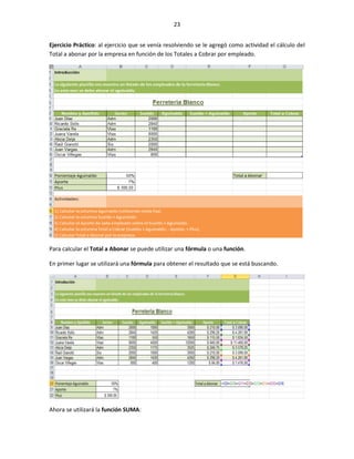 23


Ejercicio Práctico: al ejercicio que se venía resolviendo se le agregó como actividad el cálculo del
Total a abonar por la empresa en función de los Totales a Cobrar por empleado.




Para calcular el Total a Abonar se puede utilizar una fórmula o una función.

En primer lugar se utilizará una fórmula para obtener el resultado que se está buscando.




Ahora se utilizará la función SUMA:
 