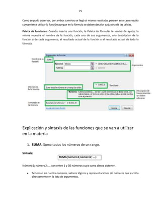 25


Como se pudo observar, por ambos caminos se llegó al mismo resultado, pero en este caso resulta
conveniente utilizar la función porque en la fórmula se deben detallar cada una de las celdas.

Paleta de funciones: Cuando inserte una función, la Paleta de fórmulas le servirá de ayuda, la
misma muestra el nombre de la función, cada uno de sus argumentos, una descripción de la
función y de cada argumento, el resultado actual de la función y el resultado actual de toda la
fórmula.




Explicación y sintaxis de las funciones que se van a utilizar
en la materia

    1. SUMA: Suma todos los números de un rango.

Sintaxis:
                             SUMA(número1;número2; ...)

Número1; número2; ... son entre 1 y 30 números cuya suma desea obtener.

        Se toman en cuenta números, valores lógicos y representaciones de números que escriba
        directamente en la lista de argumentos.
 