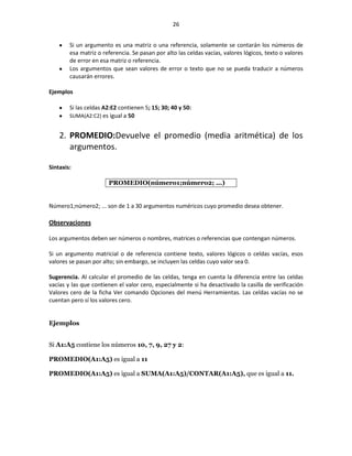 26


        Si un argumento es una matriz o una referencia, solamente se contarán los números de
        esa matriz o referencia. Se pasan por alto las celdas vacías, valores lógicos, texto o valores
        de error en esa matriz o referencia.
        Los argumentos que sean valores de error o texto que no se pueda traducir a números
        causarán errores.

Ejemplos

        Si las celdas A2:E2 contienen 5; 15; 30; 40 y 50:
        SUMA(A2:C2) es igual a 50


    2. PROMEDIO:Devuelve el promedio (media aritmética) de los
       argumentos.

Sintaxis:

                       PROMEDIO(número1;número2; ...)


Número1;número2; ... son de 1 a 30 argumentos numéricos cuyo promedio desea obtener.

Observaciones

Los argumentos deben ser números o nombres, matrices o referencias que contengan números.

Si un argumento matricial o de referencia contiene texto, valores lógicos o celdas vacías, esos
valores se pasan por alto; sin embargo, se incluyen las celdas cuyo valor sea 0.

Sugerencia. Al calcular el promedio de las celdas, tenga en cuenta la diferencia entre las celdas
vacías y las que contienen el valor cero, especialmente si ha desactivado la casilla de verificación
Valores cero de la ficha Ver comando Opciones del menú Herramientas. Las celdas vacías no se
cuentan pero sí los valores cero.


Ejemplos


Si A1:A5 contiene los números 10, 7, 9, 27 y 2:

PROMEDIO(A1:A5) es igual a 11

PROMEDIO(A1:A5) es igual a SUMA(A1:A5)/CONTAR(A1:A5), que es igual a 11.




 