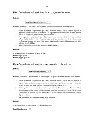 27


MIN: Devuelve el valor mínimo de un conjunto de valores.

Sintaxis

                     MIN(número1;número2; ...)

Número1;número2; ... son entre 1 a 30 números cuyos valores mínimos desea encontrar.

           Puede especificar argumentos que sean números, celdas vacías, valores lógicos o
           representaciones textuales de números. Los argumentos que son valores de error o texto
           que no se puede traducir a números, causan errores.
           Si un argumento es una matriz o referencia, sólo se usan los números de esa matriz o
           referencia. Las celdas vacías, valores lógicos o texto que se encuentren dentro de la matriz
           o referencia se pasan por alto. Si los valores lógicos o el texto no deben pasarse por alto,
           utilice la función MINA.
           Si los argumentos no contienen números, MIN devuelve 0.

Ejemplos

Si A1:A5 contiene los números 10, 7, 9, 27, y 2:
MIN(A1:A5)es igual a 2
MIN(A1:A5;0)es igual a 0



MAX:Devuelve el valor máximo de un conjunto de valores.
Sintaxis
                         MAX(número1;número2; ...)


Número1; número2; ... son entre 1 y 30 números para los que se desea encontrar el valor máximo.

           Puede especificar argumentos que sean números, celdas vacías, valores lógicos o
           representaciones de números en forma de texto. Los argumentos que sean valores de
           error o de texto que no se puedan traducir a números causan errores.
           Si un argumento es una matriz o referencia, se usarán sólo los números de esa matriz o
           referencia. Las celdas vacías, valores lógicos o texto que se encuentren dentro de la matriz
           o referencia se pasarán por alto. Utilice MAXA si no se deben pasar por alto los valores
           lógicos y el texto.
           Si el argumento no contiene números, MAX devuelve 0.

Ejemplos

Si A1:A5 contiene los números 10, 7, 9, 27 y 2, entonces:

MAX(A1:A5) es igual a 27
 