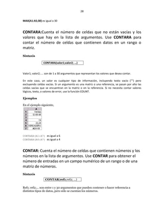 28


MAX(A1:A5;30) es igual a 30


CONTARA:Cuenta el número de celdas que no están vacías y los
valores que hay en la lista de argumentos. Use CONTARA para
contar el número de celdas que contienen datos en un rango o
matriz.
Sintaxis

                 CONTARA(valor1;valor2; ...)


Valor1; valor2; ... son de 1 a 30 argumentos que representan los valores que desea contar.

En este caso, un valor es cualquier tipo de información, incluyendo texto vacío ("") pero
excluyendo celdas vacías. Si un argumento es una matriz o una referencia, se pasan por alto las
celdas vacías que se encuentran en la matriz o en la referencia. Si no necesita contar valores
lógicos, texto, o valores de error, use la función COUNT.

Ejemplos

En el ejemplo siguiente,




CONTARA(A1:A7) es igual a 6
CONTARA(A4:A7) es igual a 4


CONTAR: Cuenta el número de celdas que contienen números y los
números en la lista de argumentos. Use CONTAR para obtener el
número de entradas en un campo numérico de un rango o de una
matriz de números.
Sintaxis
                  CONTAR(ref1;ref2; ...)

Ref1; ref2;... son entre 1 y 30 argumentos que pueden contener o hacer referencia a
distintos tipos de datos, pero sólo se cuentan los números.
 