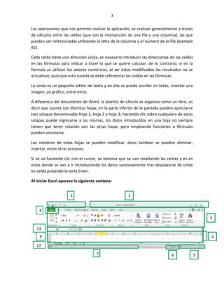 3


Las operaciones que nos permite realizar la aplicación, se realizan generalmente a través
de cálculos entre las celdas (que son la intersección de una fila y una columna), las que
pueden ser referenciadas utilizando la letra de la columna y el número de la fila (ejemplo
B2).

Cada celda tiene una dirección única, es necesario introducir las direcciones de las celdas
en las fórmulas para indicar a Excel lo que se quiere calcular, de lo contrario, si en la
fórmula se utilizan los valores numéricos, al ser éstos modificados los resultados no se
actualizan; para que esto suceda se debe referenciar las celdas en las fórmulas.

La celda es un pequeño editor de texto y en ella se puede escribir un texto, insertar una
imagen, un gráfico, entre otros.

A diferencia del documento de Word, la planilla de cálculo se organiza como un libro, es
decir que cuenta con distintas hojas; en la parte inferior de la pantalla pueden apreciarse
tres solapas denominadas Hoja 1, Hoja 2 y Hoja 3; haciendo clic sobre cualquiera de estas
solapas puede ingresarse a las mismas; los datos introducidos en una hoja no siempre
tienen que tener relación con las otras hojas; pero empleando funciones o fórmulas
pueden vincularse.

Los nombres de estas hojas se pueden modificar, éstas también se pueden eliminar,
insertar, entre otras acciones.

Si se va haciendo clic con el cursor, se observa que se van resaltando las celdas y es en
estas donde se van a ir introduciendo los datos sucesivamente tras desplazarse de celda
en celda pulsando la tecla Enter.

Al iniciar Excel aparece la siguiente ventana:
 