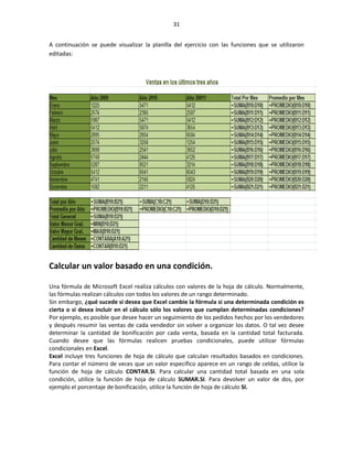 31


A continuación se puede visualizar la planilla del ejercicio con las funciones que se utilizaron
editadas:




Calcular un valor basado en una condición.

Una fórmula de Microsoft Excel realiza cálculos con valores de la hoja de cálculo. Normalmente,
las fórmulas realizan cálculos con todos los valores de un rango determinado.
Sin embargo, ¿qué sucede si desea que Excel cambie la fórmula si una determinada condición es
cierta o si desea incluir en el cálculo sólo los valores que cumplan determinadas condiciones?
Por ejemplo, es posible que desee hacer un seguimiento de los pedidos hechos por los vendedores
y después resumir las ventas de cada vendedor sin volver a organizar los datos. O tal vez desee
determinar la cantidad de bonificación por cada venta, basada en la cantidad total facturada.
Cuando desee que las fórmulas realicen pruebas condicionales, puede utilizar fórmulas
condicionales en Excel.
Excel incluye tres funciones de hoja de cálculo que calculan resultados basados en condiciones.
Para contar el número de veces que un valor específico aparece en un rango de celdas, utilice la
función de hoja de cálculo CONTAR.SI. Para calcular una cantidad total basada en una sola
condición, utilice la función de hoja de cálculo SUMAR.SI. Para devolver un valor de dos, por
ejemplo el porcentaje de bonificación, utilice la función de hoja de cálculo SI.
 