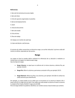 4


Referencias:

1. Barra de herramientas de acceso rápido

2. Barra de título

3. Cinta de opciones organizadas en pestañas

4. Barras de desplazamiento

5. Zoom

6. Vistas de documento

7. Barra de estado

8. Ficha Archivo

9. Área de trabajo

10. Solapas con nombre de cada hoja

11. Barra de Edición o de fórmulas.



El conjunto de celdas consecutivas se denomina rango y se escribe indicando: la primera celda del
mismo y la última, separadas por dos puntos.

                                             Rango
Los rangos en Excel se pueden definir mediante las referencias de su ubicación o mediante un
nombre que se la asigna a un determinado rango.
Hay tres tipos de rangos:

            Rango Columna: es aquel que se conforma de la misma columna y distinta fila, por
            ejemplo: A6:A19.

            Rango Fila: difiere la columna y permanece constante la fila, por ejemplo: D3:F3.


            Rango Matricial: difieren las filas y las columnas, por ejemplo: D15:G28. Se utilizan las
            celdas extremos para identificarlo.

Por ejemplo, un rango pueden ser las celdas que se encuentran en la columna A desde la fila 1
hasta la fila 20. El rango sería A1:A20. O las celdas que están desde la columna A hasta la columna
C y desde la fila 2 hasta a fila 80. El rango sería A2:C80.
Pero tal rango también los podemos identificar con nombre alusivo al tipo de datos que contiene.
 