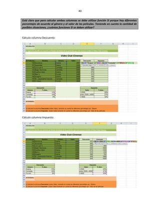 40


Está claro que para calcular ambas columnas se debe utilizar función SI porque hay diferentes
porcentajes de acuerdo al género y al valor de las películas. Teniendo en cuenta la cantidad de
posibles situaciones, ¿cuántas funciones SI se deben utilizar?


Cálculo columna Descuento:




Cálculo columna Impuesto:
 