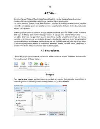 41


                                         4.2 Tablas

Dentro del grupo Tablas, el Excel nos da la posibilidad de insertar: tablas y tablas dinámicas.
Nos permite insertar tablas para administrar y analizar datos relacionados.
Las tablas permiten ordenar, filtrar y dar formato a los datos de una hoja más fácilmente, también
conocidas como tablas pivote son una herramienta para el análisis de datos dentro de una base de
datos o tabla de datos.

Su ventaja y funcionalidad radica en la capacidad de concentrar los datos de los campos de interés
de la base de datos y realizar diferentes operaciones de agrupación y ordenación con ellos.
Las tablas dinámicas nos permiten resumir los datos e insertar un gráfico dinámico, las mismas
consiste en el resumen de un conjunto de datos, atendiendo a varios criterios de agrupación,
representado como una tabla de doble entrada que nos facilita la interpretación de dichos datos.
Es dinámica porque nos permite ir obteniendo diferentes totales, filtrando datos, cambiando la
presentación de los datos, visualizando o no los datos origen.

                                    4.3 Ilustraciones

Dentro del grupo Ilustraciones se encuentran las herramientas Imagen, Imágenes prediseñadas,
Formas, SmartArt, Gráfico y Captura.




                                           Imagen
Para insertar una imagen que se encuentre guardada en nuestro disco se debe hacer clic en el
icono Imagen de la cinta de opciones correspondiente a la pestaña Insertar.
 