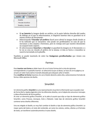 42




        Si se inserta la imagen desde un archivo, en la parte inferior derecha del cuadro
        de diálogo en el que la seleccionamos, si elegimos Insertar ésta se guardará en el
        mismo archivo de documento.
        Seleccionando Vincular al archivo Excel 2010 abrirá la imagen desde donde se
        le ha indicado que se encuentra: esto puede ser problemático en caso de que la
        movamos a otra carpeta o borremos, pero la ventaja será que nuestro documento
        no ocupará tanto espacio.
        Si seleccionamos Insertar y vincular se guardará la imagen en el documento y a
        la vez se crea un vínculo al archivo de la misma: si ésta se borra o renombra se
        usará la incrustada en la planilla.

También se puede insertarla de entre las Imágenes prediseñadas que vienen con
Microsoft Office.

                                            Formas

Para insertar una Forma se debe hacer clic en el icono Formas de la cinta de opciones
correspondiente a la pestaña Insertar: se selecciona la que se desea, se hace clic en la página y se
arrastra el ratón hasta darle el tamaño deseado para después soltar el botón.
Para modificar la Forma hacemos clic con el botón derecho sobre ella y seleccionamos Formato de
forma o Más opciones de diseño.



                                           SmartArt

Un elemento gráfico SmartArt es una representación visual de la información que se puede crear
de forma fácil y rápida eligiendo entre los diferentes diseños, con el objeto de comunicar mensajes
o ideas eficazmente de forma gráfica.
Al crear un elemento gráfico SmartArt, se le pide al usuario que elija un tipo de elemento gráfico
SmartArt, como Proceso, Jerarquía, Ciclo o Relación. Cada tipo de elemento gráfico SmartArt
contiene varios diseños diferentes.

Una vez elegido el diseño, es muy fácil cambiar el diseño o tipo de elemento gráfico SmartArt. La
mayor parte del texto y el resto del contenido, así como los colores, estilos, efectos y el formato
de texto, se transfieren automáticamente al nuevo diseño.
 