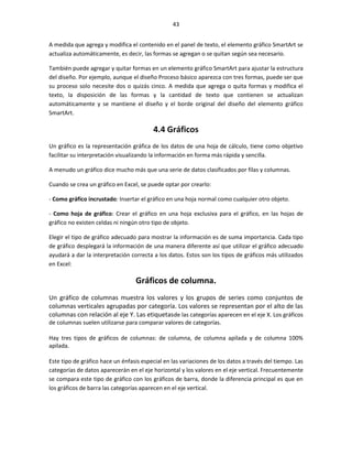 43


A medida que agrega y modifica el contenido en el panel de texto, el elemento gráfico SmartArt se
actualiza automáticamente, es decir, las formas se agregan o se quitan según sea necesario.

También puede agregar y quitar formas en un elemento gráfico SmartArt para ajustar la estructura
del diseño. Por ejemplo, aunque el diseño Proceso básico aparezca con tres formas, puede ser que
su proceso solo necesite dos o quizás cinco. A medida que agrega o quita formas y modifica el
texto, la disposición de las formas y la cantidad de texto que contienen se actualizan
automáticamente y se mantiene el diseño y el borde original del diseño del elemento gráfico
SmartArt.

                                         4.4 Gráficos
Un gráfico es la representación gráfica de los datos de una hoja de cálculo, tiene como objetivo
facilitar su interpretación visualizando la información en forma más rápida y sencilla.

A menudo un gráfico dice mucho más que una serie de datos clasificados por filas y columnas.

Cuando se crea un gráfico en Excel, se puede optar por crearlo:

- Como gráfico incrustado: Insertar el gráfico en una hoja normal como cualquier otro objeto.

- Como hoja de gráfico: Crear el gráfico en una hoja exclusiva para el gráfico, en las hojas de
gráfico no existen celdas ni ningún otro tipo de objeto.

Elegir el tipo de gráfico adecuado para mostrar la información es de suma importancia. Cada tipo
de gráfico desplegará la información de una manera diferente así que utilizar el gráfico adecuado
ayudará a dar la interpretación correcta a los datos. Estos son los tipos de gráficos más utilizados
en Excel:

                                  Gráficos de columna.
Un gráfico de columnas muestra los valores y los grupos de series como conjuntos de
columnas verticales agrupadas por categoría. Los valores se representan por el alto de las
columnas con relación al eje Y. Las etiquetasde las categorías aparecen en el eje X. Los gráficos
de columnas suelen utilizarse para comparar valores de categorías.

Hay tres tipos de gráficos de columnas: de columna, de columna apilada y de columna 100%
apilada.

Este tipo de gráfico hace un énfasis especial en las variaciones de los datos a través del tiempo. Las
categorías de datos aparecerán en el eje horizontal y los valores en el eje vertical. Frecuentemente
se compara este tipo de gráfico con los gráficos de barra, donde la diferencia principal es que en
los gráficos de barra las categorías aparecen en el eje vertical.
 