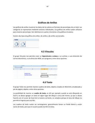 47




                                     Gráficos de Anillos
Los gráficos de anillos muestran los datos de los valores en formato de porcentajes de un total. Las
categorías se representan mediante sectores individuales. Los gráficos de anillos suelen utilizarse
para mostrar porcentajes. Son idénticos en cuanto a funciones a los gráficos circulares.

Existen dos tipos de gráficos de anillos: de anillos y de anillos seccionados.




                                          4.5 Vínculos
El grupo Vínculos nos permite crear un hipervínculo o enlace a un archivo, a una dirección de
correo electrónico, a una dirección WEB, aun programa, entre otras opciones.




                                            4.6 Texto
El grupo Texto nos permite insertar cuadros de texto, objetos creados en Word Art, encabezado y
pie de página, objetos, entre otras opciones.

La posibilidad de insertar un cuadro de texto, es útil por ejemplo cuando se está dibujando en
Excel y se desea agregar un texto en algún lugar del dibujo o cerca del mismo, ya que si desea
hacerlo con el cursor de Excel de la manera corriente, se complica porque el área del dibujo no
permite el ingreso para escribir.

Los cuadros de texto suelen ser rectangulares, generalmente tienen un fondo blanco y están
vacíos de texto, para que el usuario pueda escribir en éstos.
 