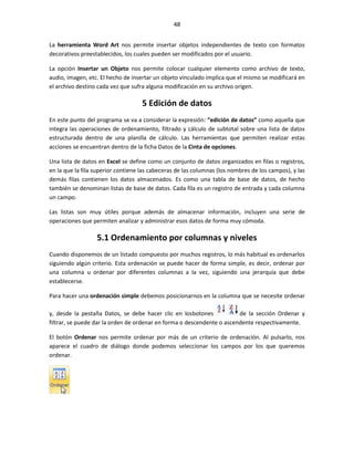 48


La herramienta Word Art nos permite insertar objetos independientes de texto con formatos
decorativos preestablecidos, los cuales pueden ser modificados por el usuario.

La opción Insertar un Objeto nos permite colocar cualquier elemento como archivo de texto,
audio, imagen, etc. El hecho de insertar un objeto vinculado implica que el mismo se modificará en
el archivo destino cada vez que sufra alguna modificación en su archivo origen.

                                    5 Edición de datos
En este punto del programa se va a considerar la expresión: “edición de datos” como aquella que
integra las operaciones de ordenamiento, filtrado y cálculo de subtotal sobre una lista de datos
estructurada dentro de una planilla de cálculo. Las herramientas que permiten realizar estas
acciones se encuentran dentro de la ficha Datos de la Cinta de opciones.

Una lista de datos en Excel se define como un conjunto de datos organizados en filas o registros,
en la que la fila superior contiene las cabeceras de las columnas (los nombres de los campos), y las
demás filas contienen los datos almacenados. Es como una tabla de base de datos, de hecho
también se denominan listas de base de datos. Cada fila es un registro de entrada y cada columna
un campo.

Las listas son muy útiles porque además de almacenar información, incluyen una serie de
operaciones que permiten analizar y administrar esos datos de forma muy cómoda.

                  5.1 Ordenamiento por columnas y niveles
Cuando disponemos de un listado compuesto por muchos registros, lo más habitual es ordenarlos
siguiendo algún criterio. Esta ordenación se puede hacer de forma simple, es decir, ordenar por
una columna u ordenar por diferentes columnas a la vez, siguiendo una jerarquía que debe
establecerse.

Para hacer una ordenación simple debemos posicionarnos en la columna que se necesite ordenar

y, desde la pestaña Datos, se debe hacer clic en losbotones             de la sección Ordenar y
filtrar, se puede dar la orden de ordenar en forma o descendente o ascendente respectivamente.

El botón Ordenar nos permite ordenar por más de un criterio de ordenación. Al pulsarlo, nos
aparece el cuadro de diálogo donde podemos seleccionar los campos por los que queremos
ordenar.
 