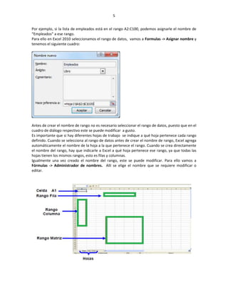 5


Por ejemplo, si la lista de empleados está en el rango A2:C100, podemos asignarle el nombre de
“Empleados” a ese rango.
Para ello en Excel 2010 seleccionamos el rango de datos, vamos a Formulas -> Asignar nombre y
tenemos el siguiente cuadro:




Antes de crear el nombre de rango no es necesario seleccionar el rango de datos, puesto que en el
cuadro de diálogo respectivo este se puede modificar a gusto.
Es importante que si hay diferentes hojas de trabajo se indique a qué hoja pertenece cada rango
definido. Cuando se selecciona al rango de datos antes de crear el nombre de rango, Excel agrega
automáticamente el nombre de la hoja a la que pertenece el rango. Cuando se crea directamente
el nombre del rango, hay que indicarle a Excel a qué hoja pertenece ese rango, ya que todas las
hojas tienen los mismos rangos, esto es filas y columnas.
Igualmente una vez creado el nombre del rango, este se puede modificar. Para ello vamos a
Fórmulas -> Administrador de nombres. Allí se elige el nombre que se requiere modificar o
editar.
 