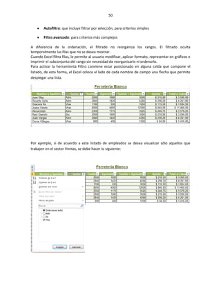 50


        Autofiltro: que incluye filtrar por selección, para criterios simples

        Filtro avanzado: para criterios más complejos

A diferencia de la ordenación, el filtrado no reorganiza los rangos. El filtrado oculta
temporalmente las filas que no se desea mostrar.
Cuando Excel filtra filas, le permite al usuario modificar, aplicar formato, representar en gráficos e
imprimir el subconjunto del rango sin necesidad de reorganizarlo ni ordenarlo.
Para activar la herramienta Filtro conviene estar posicionado en alguna celda que compone el
listado, de esta forma, el Excel coloca al lado de cada nombre de campo una flecha que permite
desplegar una lista.




Por ejemplo, si de acuerdo a este listado de empleados se desea visualizar sólo aquellos que
trabajen en el sector Ventas, se debe hacer lo siguiente:
 