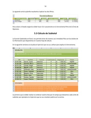 52


La siguiente sería la planilla resultante al aplicar los dos filtros:




Para volver al listado original se debe hacer clic nuevamente en la herramienta Filtro de la Cinta de
Opciones.

                                   5.3 Cálculo de Subtotal

La función Subtotales en Excel, nos permite tener de manera casi inmediata filas con los totales de
la información que disponemos en nuestra hoja de cálculo.

En la siguiente ventana se visualiza el ejercicio que se va a utilizar para explicar la herramienta.




Lo primero que se debe realizar es ordenar nuestra lista por el campo que deseamos cada corte de
subtotal, por ejemplo en el ejercicio que se va a resolver podría ser la carrera.
 
