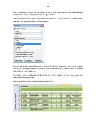 53


Una vez ordenado el listado por este campo, lo que se debe hacer es seleccionar todas las celdas
que formen al listado o bien posicionarse en alguna de ellas.

Al estar seleccionados los datos, dentro de la pestaña Datos se debe presionar el botón Subtotal,
aparecerá un cuadro de diálogo como el siguiente:




Como lo que se está buscando es que se muestre la cantidad de pasantes por carrera, se debe
indicar que cada vez que cambie la carrera el Excel utilice la función Cuenta y muestre la cantidad
obtenida en la columna Carrera.

Para poder realizar la actividad nro. 1 del ejercicio se debe elegir las opciones que se observan
dentro del cuadro de diálogo

La que sigue es la planilla que se obtiene como resultado:
 