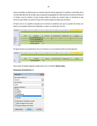 54


Como resultado se observa que en nuestra hoja de cálculo aparecen 3 cuadritos numerados del 1
al 3 del lado derecho de la hoja, esto es porque ha agrupado las información de nuestro archivo en
3 niveles, una (la número 1) que incluye todos los datos de nuestra hoja, la número2 es por
Carrera y por último, la número 3 que nos muestra todos los datos que tenemos.

Al hacer clic en el cuadrito marcado con el número 2 podemos ver que se ocultan las líneas con
datos y nos quedan sólo las de subtotales, es decir, la cuenta por Carrera:




De igual manera se puede hacer clic en el número 1 y se visualizará sólo la Cuenta general.




Para volver al listado original se debe hacer clic en el botón Quitar todos.

Resolución Actividad Nro. 2:
 