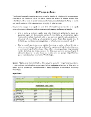 56


                                   4.5 Vínculo de hojas
Visualizando la pantalla, se vuelve a reconocer que las planillas de cálculos están compuestas por
varias hojas, con sólo hacer clic en una de las solapas que muestra el nombre de cada hoja,
automáticamente se abre, sin perder los datos de la hoja que estaba trabajando. Tenga en cuenta
que cuando grabamos el libro, guardamos el contenido de todas las hojas.

Si quisiéramos trabajar en la hoja 2, con parte de la información que se encuentra en la hoja 1,
para realizar nuevos cálculos procederemos a su copiado: existen dos formas de hacerlo:

        Una es copiar y posterior pegado, para esto simplemente pintamos los datos que
        queremos copiar; sin desmarcarlos, vamos al menú Editar y seleccionamos Copiar;
        hacemos clic en la hoja 2 y sobre la celda en que queremos copiar los datos, procedemos a
        seleccionar el menú Editar y seleccionamos la opción Pegar. Este pegado tiene la
        limitación que cuando cambiamos algún dato en la hoja 1, no se cambia en la hoja 2.

        Otra forma es la que se denomina copiado dinámico y se realiza mediante fórmula. La
        misma nos permite que, al cambiar un dato de los copiados en la hoja 1, automáticamente
        se cambia en la hoja 2. La fórmula por utilizar deberá estar compuesta por el signo igual, el
        nombre de la hoja de donde provienen los datos que queremos copiar, el signo de
        admiración de cierre y la celda donde está el dato, como por ejemplo =Hoja1!A14. Esto
        que se acaba de explicar se denomina Vincular hojas.



Ejercicio Práctico: en el siguiente listado se debe calcular el Aguinaldo y el Aporte correspondiente
a cada empleado, dicho listado se encuentra en la hoja Empleados del archivo. Se debe tener en
cuenta que los porcentajes correspondientes a ambos conceptos se encuentran en la hoja
Porcentajes.

Hoja LISTADO
 