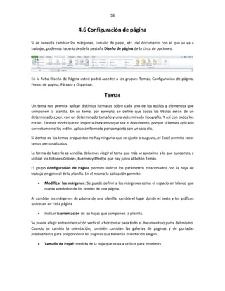 58


                            4.6 Configuración de página

Si se necesita cambiar los márgenes, tamaño de papel, etc. del documento con el que se va a
trabajar, podemos hacerlo desde la pestaña Diseño de página de la cinta de opciones.




En la ficha Diseño de Página usted podrá acceder a los grupos: Temas, Configuración de página,
Fondo de página, Párrafo y Organizar.

                                            Temas
Un tema nos permite aplicar distintos formatos sobre cada uno de los estilos y elementos que
componen la planilla. En un tema, por ejemplo, se define que todos los títulos serán de un
determinado color, con un determinado tamaño y una determinada tipografía. Y así con todos los
estilos. De este modo que no importa lo extenso que sea el documento, porque si hemos aplicado
correctamente los estilos aplicarán formato por completo con un solo clic.

Si dentro de los temas propuestos no hay ninguno que se ajuste a su gusto, el Excel permite crear
temas personalizados.

La forma de hacerlo es sencilla, debemos elegir el tema que más se aproxime a lo que buscamos, y
utilizar los botones Colores, Fuentes y Efectos que hay junto al botón Temas.

El grupo Configuración de Página permite indicar los parámetros relacionados con la hoja de
trabajo en general de la planilla. En el mismo la aplicación permite:

       Modificar los márgenes: Se puede definir a los márgenes como el espacio en blanco que
       queda alrededor de los bordes de una página.

Al cambiar los márgenes de página de una planilla, cambia el lugar donde el texto y los gráficos
aparecen en cada página.

       Indicar la orientación de las hojas que componen la planilla.

Se puede elegir entre orientación vertical u horizontal para todo el documento o parte del mismo.
Cuando se cambia la orientación, también cambian las galerías de páginas y de portadas
prediseñadas para proporcionar las páginas que tienen la orientación elegida.

       Tamaño de Papel: medida de la hoja que se va a utilizar para imprimir).
 