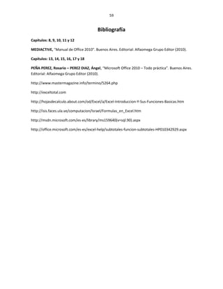 59


                                       Bibliografía
Capítulos: 8, 9, 10, 11 y 12

MEDIACTIVE, "Manual de Office 2010". Buenos Aires. Editorial: Alfaomega Grupo Editor (2010).

Capítulos: 13, 14, 15, 16, 17 y 18

PEÑA PEREZ, Rosario – PEREZ DIAZ, Ángel, “Microsoft Office 2010 – Todo práctica”. Buenos Aires.
Editorial: Alfaomega Grupo Editor (2010).

http://www.mastermagazine.info/termino/5264.php

http://exceltotal.com

http://hojasdecalculo.about.com/od/Excel/a/Excel-Introduccion-Y-Sus-Funciones-Basicas.htm

http://isis.faces.ula.ve/computacion/Israel/Formulas_en_Excel.htm

http://msdn.microsoft.com/es-es/library/ms159640(v=sql.90).aspx

http://office.microsoft.com/es-es/excel-help/subtotales-funcion-subtotales-HP010342929.aspx
 