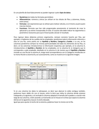 6


En una planilla de Excel básicamente se pueden ingresar cuatro tipos de datos:

       Numéricos (en todos los formatos permitidos).
       Alfanuméricos: números y letras (se utilizan en los rótulos de filas y columnas, títulos,
       entre otros).
       Fórmulas: son expresiones que se utilizan para realizar cálculos, es el mismo usuario quien
       crea las mismas.
       Funciones: fórmulas que han sido programadas previamente al momento de crear la
       aplicación y ya vienen incorporadas en ésta. El usuario sólo debe indicar los argumentos o
       parámetros necesarios para que el Excel pueda calcular el resultado.

Para ingresar datos debemos primero organizarlos, siempre conviene hacerlo por filas, por
ejemplo, si hablamos de los sueldos de los empleados, pondremos toda la información referente a
éste en una fila, como podría ser su Apellido y Nombre, Categoría y Sueldo, a su vez, en las
columnas pondremos siempre las mismas particularidades de todos los elementos de las filas, es
decir, en las columnas introduciremos la información respectiva; por ejemplo, en la columna A,
introduciremos el Apellido y Nombre de los empleados; en la columna B, la Categoría que le
corresponda a cada empleado, detallado en la columna A, de manera que el Apellido y Nombre
incluido en una fila de la columna A, tenga total correspondencia con la Categoría introducido en
la misma fila de la columna B y así sucesivamente, como se muestra en la siguiente imagen.




Si en una columna los datos la sobrepasan, es decir que abarcan la celda contigua también,
podremos hacer doble clic con el mouse, entre la letra que indica la columna donde estamos
trabajando y la siguiente; y el anchode la columna adoptará el tamaño de la palabra u oración más
larga de esa columna, o bien pisando y arrastrando con el mouse en la línea que separa la columna
(letra) con la siguiente y buscar el ancho deseado.
Igual que para ajustar el ancho de la columna, podemos hacer lo mismo con la fila.
 