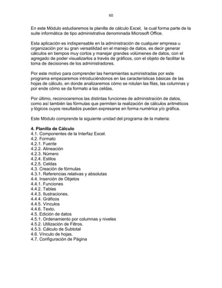 60


En este Módulo estudiaremos la planilla de cálculo Excel, la cual forma parte de la
suite informática de tipo administrativa denominada Microsoft Office.

Esta aplicación es indispensable en la administración de cualquier empresa u
organización por su gran versatilidad en el manejo de datos, es decir generar
cálculos en tiempos muy cortos y manejar grandes volúmenes de datos, con el
agregado de poder visualizarlos a través de gráficos, con el objeto de facilitar la
toma de decisiones de los administradores.

Por este motivo para comprender las herramientas suministradas por este
programa empezaremos introduciéndonos en las características básicas de las
hojas de cálculo, en donde analizaremos cómo se rotulan las filas, las columnas y
por ende cómo se da formato a las celdas.

Por último, reconoceremos las distintas funciones de administración de datos,
como así también las fórmulas que permiten la realización de cálculos aritméticos
y lógicos cuyos resultados pueden expresarse en forma numérica y/o gráfica.

Este Módulo comprende la siguiente unidad del programa de la materia:

4. Planilla de Cálculo
4.1. Componentes de la Interfaz Excel.
4.2. Formato
4.2.1. Fuente
4.2.2. Alineación
4.2.3. Número
4.2.4. Estilos
4.2.5. Celdas
4.3. Creación de fórmulas
4.3.1. Referencias relativas y absolutas
4.4. Inserción de Objetos
4.4.1. Funciones
4.4.2. Tablas
4.4.3. Ilustraciones.
4.4.4. Gráficos
4.4.5. Vínculos
4.4.6. Texto.
4.5. Edición de datos
4.5.1. Ordenamiento por columnas y niveles
4.5.2. Utilización de Filtros.
4.5.3. Cálculo de Subtotal
4.6. Vínculo de hojas.
4.7. Configuración de Página
 