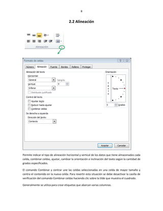 8


                                       2.2 Alineación




Permite indicar el tipo de alineación horizontal y vertical de los datos que tiene almacenados cada
celda, combinar celdas, ajustar, cambiar la orientación e inclinación del texto según la cantidad de
grados especificados.

El comando Combinar y centrar une las celdas seleccionadas en una celda de mayor tamaño y
centra el contenido en la nueva celda. Para revertir esta situación se debe desactivar la casilla de
verificación del comando Combinar celdas haciendo clic sobre la tilde que muestra el cuadrado.

Generalmente se utiliza para crear etiquetas que abarcan varias columnas.
 