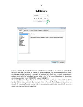 9


                                       2.3 Número




Cuando hablamos de formato de números nos referimos a como se ve un número en una celda de
Excel. Al cambiar el formato de un número en una hoja de Excel, sólo estamos cambiando lo forma
en que Excel exhibe el número. El número en sí mismo no cambia. Por ejemplo: Allí vimos que
cuando vemos la fecha "9/05/2006" en una celda, Excel "ve" el número 38846 que es la cantidad
de días transcurridos desde el 1/01/1900 hasta el 9/05/2006.
En la lista Categoría, haga clic en el formato que desee usar y, a continuación, ajuste la
configuración si fuera necesario. Por ejemplo, si usa el formato Moneda, puede seleccionar un
símbolo de moneda diferente, mostrar más o menos posiciones decimales o cambiar la forma en
que se muestran los números negativos.
 