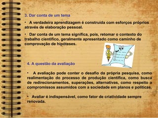 3. Dar conta de um tema
• A verdadeira aprendizagem é construída com esforços próprios
através de elaboração pessoal.
• Dar conta de um tema significa, pois, retomar o contexto do
trabalho cientifico, geralmente apresentado como caminho de
comprovação de hipóteses.
4. A questão da avaliação
• A avaliação pode conter o desafio da própria pesquisa, como
realimentação do processo de produção científica, como busca
de redirecionamentos, superações, alternativas, como respeito a
compromissos assumidos com a sociedade em planos e políticas.
• Avaliar é indispensável, como fator de criatividade sempre
renovada.
 