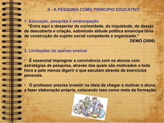 1. Educação, pesquisa e emancipação
“Entra aqui o despertar da curiosidade, da inquietude, do desejo
de descoberta e criação, sobretudo atitude política emancipa tória
de construção do sujeito social competente e organizado.”
DEMO (2006)
2. Limitações do apenas ensinar
• É essencial impregnar a convivência com os alunos com
estratégias de pesquisa, através das quais são motivados a toda
hora a pelo menos digerir o que escutam através de exercícios
pessoais.
• O professor precisa investir na ideia de chegar a motivar o aluno
a fazer elaboração própria, colocando isso como meta da formação.
II - A PESQUISA COMO PRINCIPIO EDUCATIVO
 