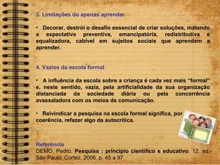 3. Limitações do apenas aprender
• Decorar, destrói o desafio essencial de criar soluções, matando
a expectativa preventiva, emancipatória, redistributiva e
equalizadora, cabível em sujeitos sociais que aprendem a
aprender.
4. Vazios da escola formal
• A influência da escola sobre a criança é cada vez mais “formal”
e, neste sentido, vazia, pela artificialidade da sua organização
distanciada da sociedade diária ou pela concorrência
avassaladora com os meios de comunicação.
• Reivindicar a pesquisa na escola formal significa, por
coerência, refazer algo da autocrítica.
Referência
DEMO, Pedro. Pesquisa : principio cientifico e educativo. 12. ed.-
São Paulo: Cortez, 2006. p. 45 a 97
 