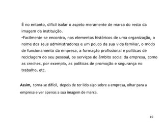 10
É no entanto, difícil isolar o aspeto meramente de marca do resto da
imagem da instituição.
•Facilmente se encontra, nos elementos históricos de uma organização, o
nome dos seus administradores e um pouco da sua vida familiar, o modo
de funcionamento da empresa, a formação profissional e políticas de
reciclagem do seu pessoal, os serviços de âmbito social da empresa, como
as creches, por exemplo, as políticas de promoção e segurança no
trabalho, etc.
Assim, torna-se difícil, depois de ter lido algo sobre a empresa, olhar para a
empresa e ver apenas a sua imagem de marca.
 