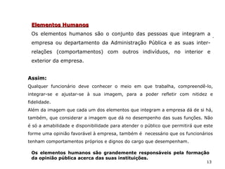 13
Elementos HumanosElementos Humanos
Os elementos humanos são o conjunto das pessoas que integram a
empresa ou departamento da Administração Pública e as suas inter-
relações (comportamentos) com outros indivíduos, no interior e
exterior da empresa.
Assim:
Qualquer funcionário deve conhecer o meio em que trabalha, compreendê-lo,
integrar-se e ajustar-se à sua imagem, para a poder refletir com nitidez e
fidelidade.
Além da imagem que cada um dos elementos que integram a empresa dá de si há,
também, que considerar a imagem que dá no desempenho das suas funções. Não
é só a amabilidade e disponibilidade para atender o público que permitirá que este
forme uma opinião favorável à empresa, também é necessário que os funcionários
tenham comportamentos próprios e dignos do cargo que desempenham.
Os elementos humanos são grandemente responsáveis pela formação
da opinião pública acerca das suas instituições.
 