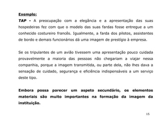 15
Exemplo:
TAP -TAP - A preocupação com a elegância e a apresentação das suas
hospedeiras fez com que o modelo das suas fardas fosse entregue a um
conhecido costureiro francês. Igualmente, a farda dos pilotos, assistentes
de bordo e demais funcionários dá uma imagem de prestígio à empresa.
Se os tripulantes de um avião tivessem uma apresentação pouco cuidada
provavelmente a maioria das pessoas não chegariam a viajar nessa
companhia, porque a imagem transmitida, ou parte dela, não lhes dava a
sensação de cuidado, segurança e eficiência indispensáveis a um serviço
deste tipo.
Embora possa parecer um aspeto secundário, os elementos
materiais são muito importantes na formação da imagem da
instituição.
 