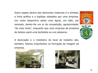 16
Outro aspeto dentro dos elementos materiais é o símbolo,
a linha gráfica e o logótipo adotados por uma empresa.
Um clube desportivo adota uma águia, um leão, por
exemplo, dando-lhe um ar de competição, agressividade,
“do mais forte”, enquanto que uma empresa de produtos
de beleza usará uma borboleta ou uns pássaros.
A decoração e o mobiliário do local de trabalho são,
também, fatores importantes na formação da imagem da
empresa.
 