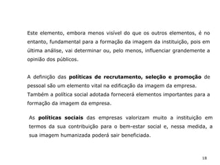 18
Este elemento, embora menos visível do que os outros elementos, é no
entanto, fundamental para a formação da imagem da instituição, pois em
última análise, vai determinar ou, pelo menos, influenciar grandemente a
opinião dos públicos.
A definição das políticas de recrutamento, seleção e promoção de
pessoal são um elemento vital na edificação da imagem da empresa.
Também a política social adotada fornecerá elementos importantes para a
formação da imagem da empresa.
As políticas sociais das empresas valorizam muito a instituição em
termos da sua contribuição para o bem-estar social e, nessa medida, a
sua imagem humanizada poderá sair beneficiada.
 