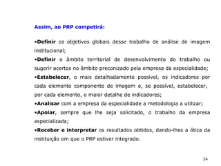 24
Assim, ao PRP competirá:
•Definir os objetivos globais desse trabalho de análise de imagem
institucional;
•Definir o âmbito territorial de desenvolvimento do trabalho ou
sugerir acertos no âmbito preconizado pela empresa da especialidade;
•Estabelecer, o mais detalhadamente possível, os indicadores por
cada elemento componente de imagem e, se possível, estabelecer,
por cada elemento, o maior detalhe de indicadores;
•Analisar com a empresa da especialidade a metodologia a utilizar;
•Apoiar, sempre que lhe seja solicitado, o trabalho da empresa
especializada;
•Receber e interpretar os resultados obtidos, dando-lhes a ótica da
instituição em que o PRP estiver integrado.
 