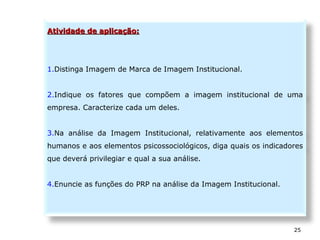 25
Atividade de aplicação:Atividade de aplicação:
1.Distinga Imagem de Marca de Imagem Institucional.
2.Indique os fatores que compõem a imagem institucional de uma
empresa. Caracterize cada um deles.
3.Na análise da Imagem Institucional, relativamente aos elementos
humanos e aos elementos psicossociológicos, diga quais os indicadores
que deverá privilegiar e qual a sua análise.
4.Enuncie as funções do PRP na análise da Imagem Institucional.
 