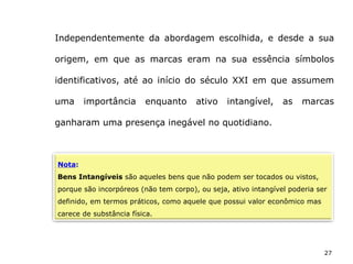 27
Independentemente da abordagem escolhida, e desde a sua
origem, em que as marcas eram na sua essência símbolos
identificativos, até ao início do século XXI em que assumem
uma importância enquanto ativo intangível, as marcas
ganharam uma presença inegável no quotidiano.
Nota:
Bens Intangíveis são aqueles bens que não podem ser tocados ou vistos,
porque são incorpóreos (não tem corpo), ou seja, ativo intangível poderia ser
definido, em termos práticos, como aquele que possui valor econômico mas
carece de substância física.
 