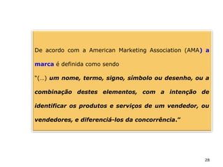 28
De acordo com a American Marketing Association (AMA) a
marca é definida como sendo
“(…) um nome, termo, signo, símbolo ou desenho, ou a
combinação destes elementos, com a intenção de
identificar os produtos e serviços de um vendedor, ou
vendedores, e diferenciá-los da concorrência.”
 