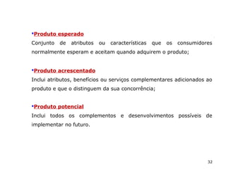 32
Produto acrescentado
Inclui atributos, benefícios ou serviços complementares adicionados ao
produto e que o distinguem da sua concorrência;
Produto potencial
Inclui todos os complementos e desenvolvimentos possíveis de
implementar no futuro.
Produto esperado
Conjunto de atributos ou características que os consumidores
normalmente esperam e aceitam quando adquirem o produto;
 