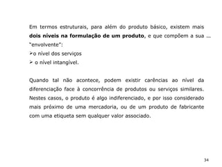 34
Em termos estruturais, para além do produto básico, existem mais
dois níveis na formulação de um produto, e que compõem a sua
“envolvente”:
o nível dos serviços
 o nível intangível.
Quando tal não acontece, podem existir carências ao nível da
diferenciação face à concorrência de produtos ou serviços similares.
Nestes casos, o produto é algo indiferenciado, e por isso considerado
mais próximo de uma mercadoria, ou de um produto de fabricante
com uma etiqueta sem qualquer valor associado.
 