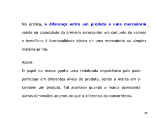 35
Na prática, a diferença entre um produto e uma mercadoria
reside na capacidade do primeiro acrescentar um conjunto de valores
e benefícios à funcionalidade básica de uma mercadoria ou simples
matéria-prima.
Assim:
O papel da marca ganha uma redobrada importância pois pode
participar em diferentes níveis do produto, sendo a marca em si
também um produto. Tal acontece quando a marca acrescenta
outras dimensões ao produto que o diferencia da concorrência.
 