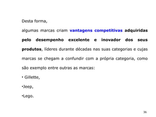 36
Desta forma,
algumas marcas criam vantagens competitivas adquiridas
pelo desempenho excelente e inovador dos seus
produtos, líderes durante décadas nas suas categorias e cujas
marcas se chegam a confundir com a própria categoria, como
são exemplo entre outras as marcas:
• Gillette,
•Jeep,
•Lego.
 