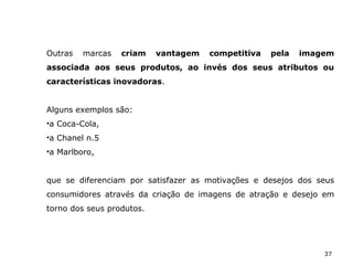 37
Outras marcas criam vantagem competitiva pela imagem
associada aos seus produtos, ao invés dos seus atributos ou
características inovadoras.
Alguns exemplos são:
•a Coca-Cola,
•a Chanel n.5
•a Marlboro,
que se diferenciam por satisfazer as motivações e desejos dos seus
consumidores através da criação de imagens de atração e desejo em
torno dos seus produtos.
 