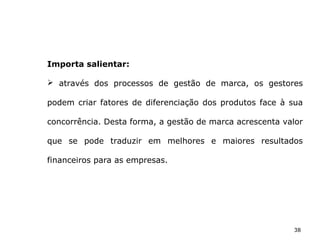 38
Importa salientar:
 através dos processos de gestão de marca, os gestores
podem criar fatores de diferenciação dos produtos face à sua
concorrência. Desta forma, a gestão de marca acrescenta valor
que se pode traduzir em melhores e maiores resultados
financeiros para as empresas.
 