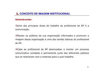 4
1.1. CONCEITO DE IMAGEM INSTITUCIONAL
Relembrando:
Uma das principais áreas de trabalho do profissional de RP é a
comunicação.
Manter os públicos da sua organização informados e promover a
imagem dessa organização é uma das tarefas básicas do profissional
de RP.
Cabe ao profissional de RP desencadear e manter um processo
comunicativo completo e permanente junto dos diferentes públicos
que se relacionam com a empresa para a qual trabalha.
 