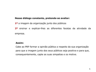 5
Assim:
Cabe ao PRP formar a opinião pública a respeito da sua organização
para que a imagem junto dos seus públicos seja positiva e para que,
consequentemente, capte as suas simpatias e os motive.
Nesse diálogo constante, pretende-se avaliar:
1º a imagem da organização junto dos públicos
2º ensinar e explicar-lhes as diferentes facetas da atividade da
empresa.
 