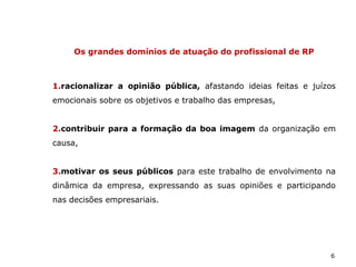 6
Os grandes domínios de atuação do profissional de RP
1.racionalizar a opinião pública, afastando ideias feitas e juízos
emocionais sobre os objetivos e trabalho das empresas,
2.contribuir para a formação da boa imagem da organização em
causa,
3.motivar os seus públicos para este trabalho de envolvimento na
dinâmica da empresa, expressando as suas opiniões e participando
nas decisões empresariais.
 